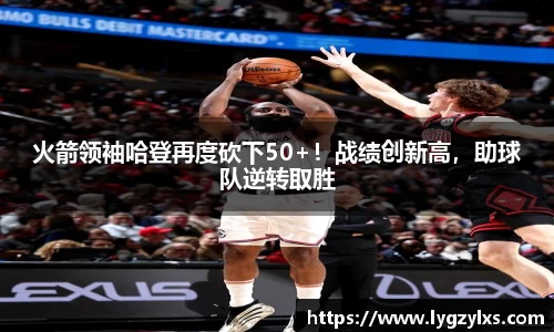 火箭领袖哈登再度砍下50+！战绩创新高，助球队逆转取胜